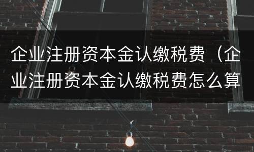 企业注册资本金认缴税费（企业注册资本金认缴税费怎么算）