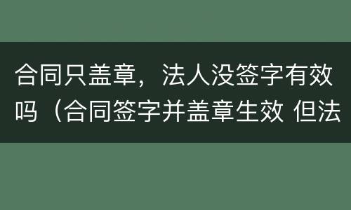 合同只盖章，法人没签字有效吗（合同签字并盖章生效 但法人没签字）