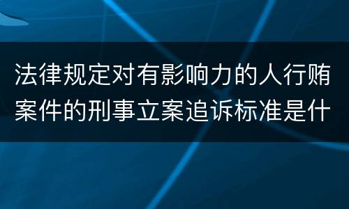 法律规定对有影响力的人行贿案件的刑事立案追诉标准是什么