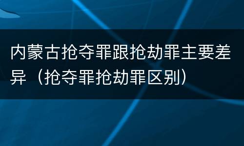 内蒙古抢夺罪跟抢劫罪主要差异（抢夺罪抢劫罪区别）