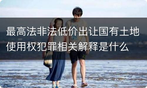 最高法非法低价出让国有土地使用权犯罪相关解释是什么