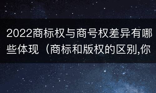 2022商标权与商号权差异有哪些体现（商标和版权的区别,你知道多少?）