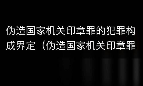伪造国家机关印章罪的犯罪构成界定（伪造国家机关印章罪的犯罪构成界定为）