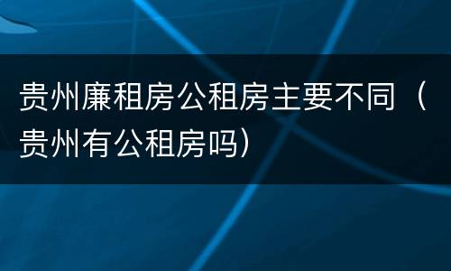 贵州廉租房公租房主要不同（贵州有公租房吗）