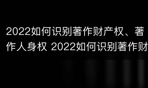 2022如何识别著作财产权、著作人身权 2022如何识别著作财产权,著作人身权证明