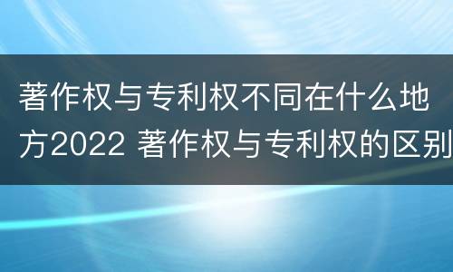 著作权与专利权不同在什么地方2022 著作权与专利权的区别