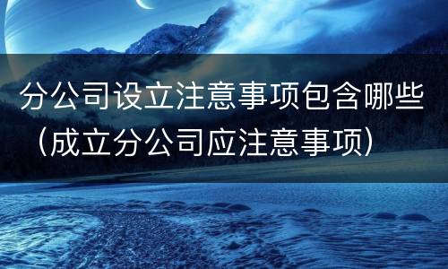 分公司设立注意事项包含哪些（成立分公司应注意事项）