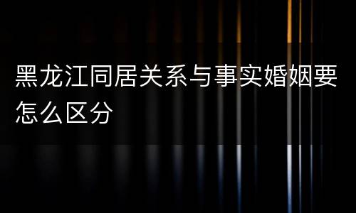 黑龙江同居关系与事实婚姻要怎么区分