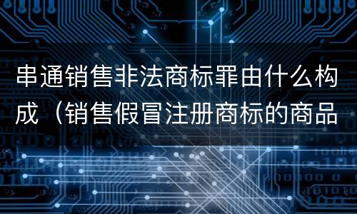 串通销售非法商标罪由什么构成（销售假冒注册商标的商品罪是什么犯罪类型）
