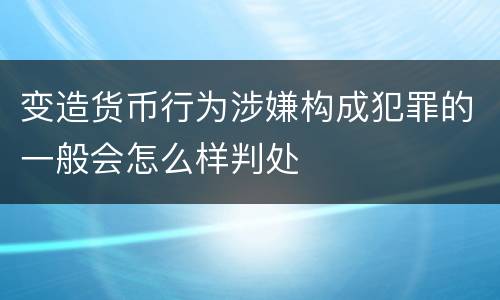 变造货币行为涉嫌构成犯罪的一般会怎么样判处