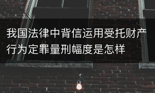 我国法律中背信运用受托财产行为定罪量刑幅度是怎样