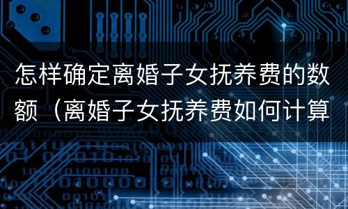 怎样确定离婚子女抚养费的数额（离婚子女抚养费如何计算）