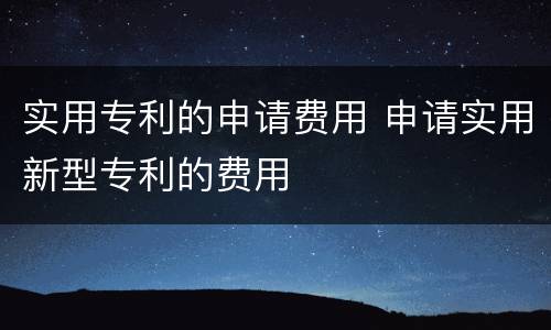 实用专利的申请费用 申请实用新型专利的费用