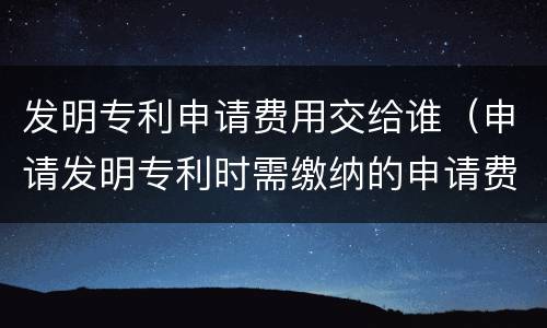发明专利申请费用交给谁（申请发明专利时需缴纳的申请费）