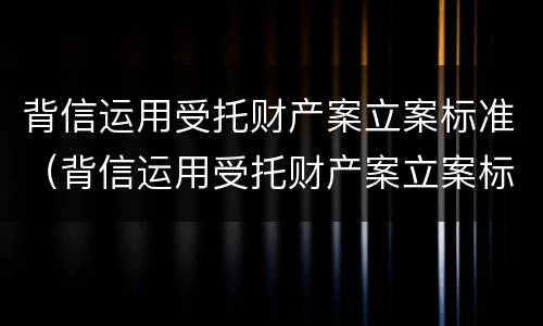 背信运用受托财产案立案标准（背信运用受托财产案立案标准是什么）