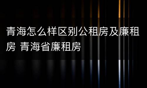 青海怎么样区别公租房及廉租房 青海省廉租房