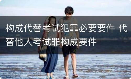 构成代替考试犯罪必要要件 代替他人考试罪构成要件