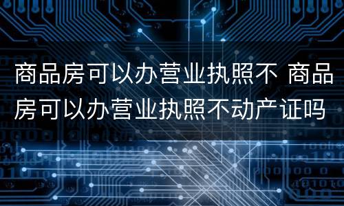 商品房可以办营业执照不 商品房可以办营业执照不动产证吗