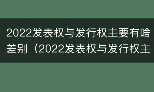 2022发表权与发行权主要有啥差别(2022发表权与发行权主要有啥差别呢)