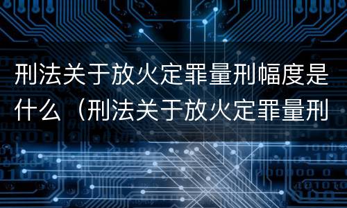 刑法关于放火定罪量刑幅度是什么（刑法关于放火定罪量刑幅度是什么意思）