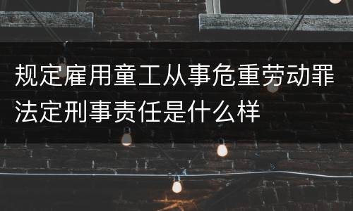 规定雇用童工从事危重劳动罪法定刑事责任是什么样