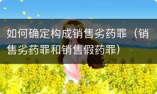 如何确定构成销售劣药罪（销售劣药罪和销售假药罪）