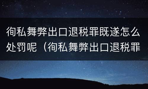徇私舞弊出口退税罪既遂怎么处罚呢（徇私舞弊出口退税罪既遂怎么处罚呢）