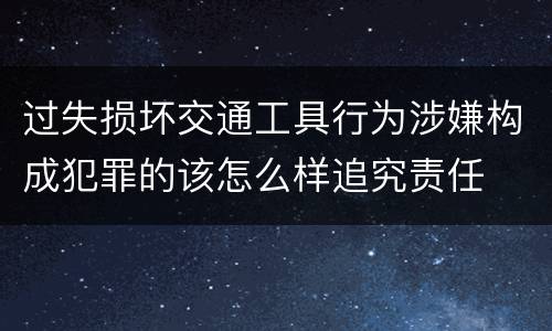 过失损坏交通工具行为涉嫌构成犯罪的该怎么样追究责任