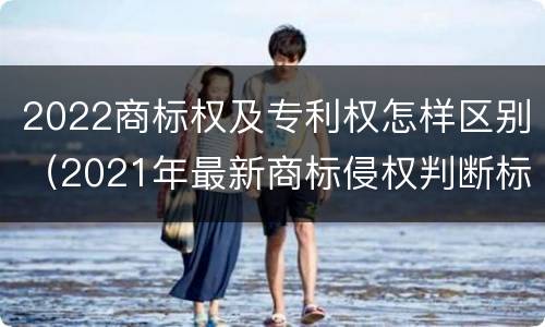 2022商标权及专利权怎样区别（2021年最新商标侵权判断标准）