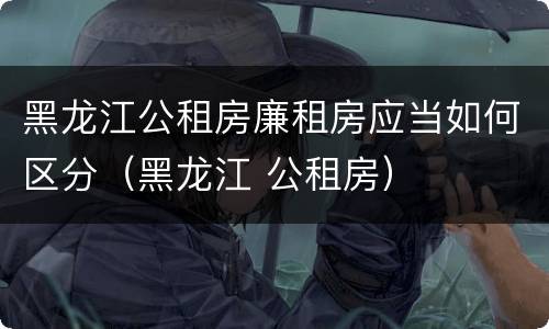 黑龙江公租房廉租房应当如何区分（黑龙江 公租房）