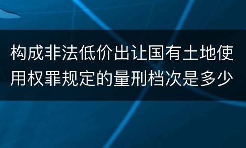 构成非法低价出让国有土地使用权罪规定的量刑档次是多少