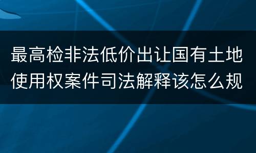 最高检非法低价出让国有土地使用权案件司法解释该怎么规定