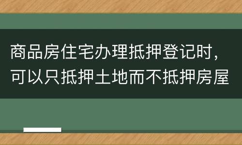 商品房住宅办理抵押登记时，可以只抵押土地而不抵押房屋吗