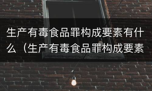 生产有毒食品罪构成要素有什么（生产有毒食品罪构成要素有什么内容）