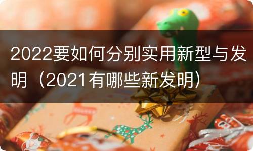 2022要如何分别实用新型与发明（2021有哪些新发明）