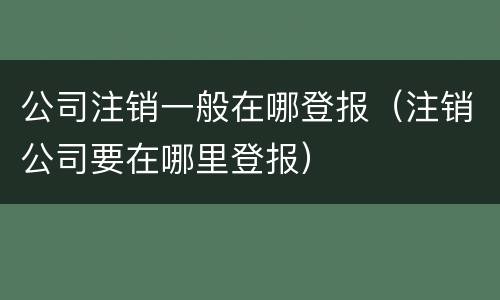公司注销一般在哪登报（注销公司要在哪里登报）