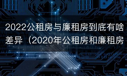 2022公租房与廉租房到底有啥差异（2020年公租房和廉租房的区别）