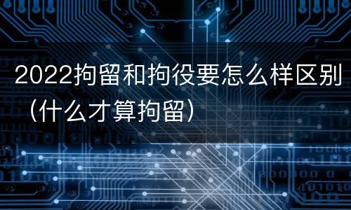 2022拘留和拘役要怎么样区别（什么才算拘留）