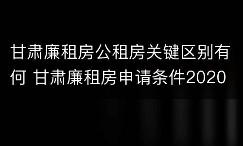 甘肃廉租房公租房关键区别有何 甘肃廉租房申请条件2020