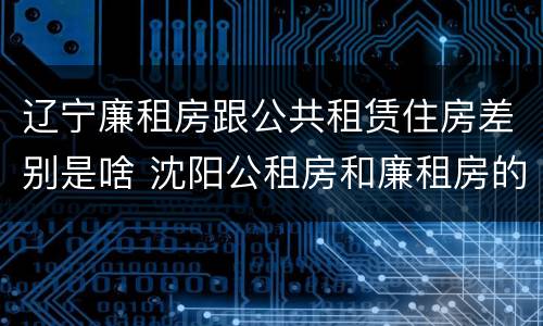 辽宁廉租房跟公共租赁住房差别是啥 沈阳公租房和廉租房的区别