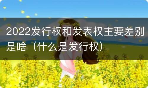 2022发行权和发表权主要差别是啥（什么是发行权）