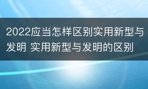 2022应当怎样区别实用新型与发明 实用新型与发明的区别