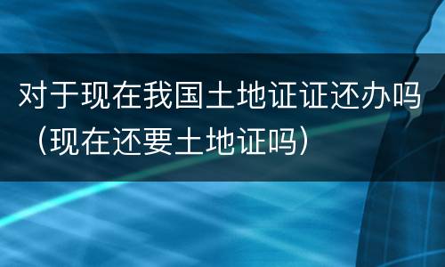对于现在我国土地证证还办吗（现在还要土地证吗）