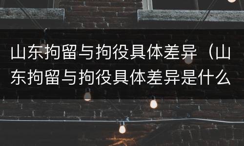 山东拘留与拘役具体差异（山东拘留与拘役具体差异是什么）