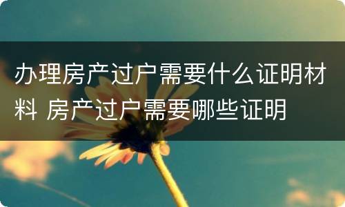 办理房产过户需要什么证明材料 房产过户需要哪些证明