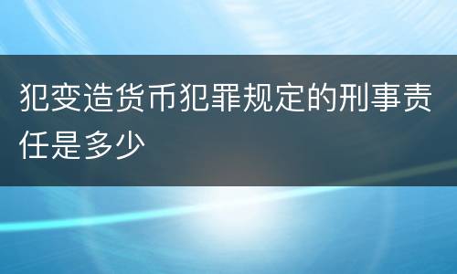 犯变造货币犯罪规定的刑事责任是多少