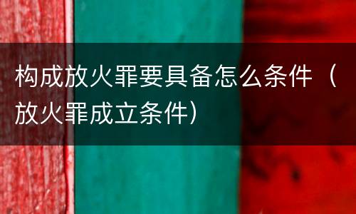 构成放火罪要具备怎么条件（放火罪成立条件）