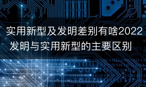 实用新型及发明差别有啥2022 发明与实用新型的主要区别