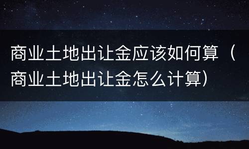 商业土地出让金应该如何算（商业土地出让金怎么计算）