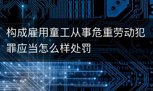 构成雇用童工从事危重劳动犯罪应当怎么样处罚